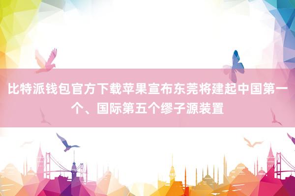 比特派钱包官方下载苹果宣布东莞将建起中国第一个、国际第五个缪子源装置