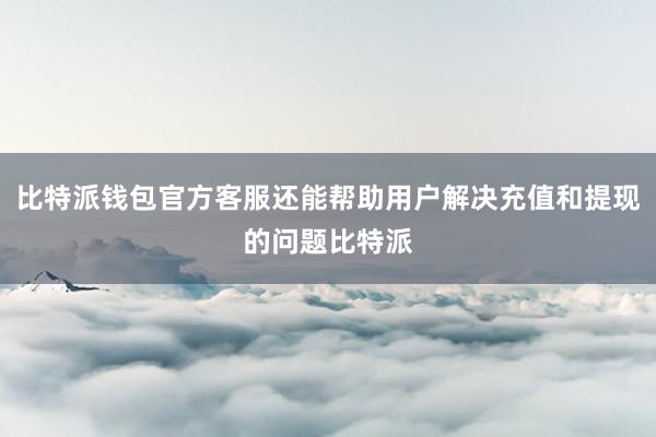 比特派钱包官方客服还能帮助用户解决充值和提现的问题比特派